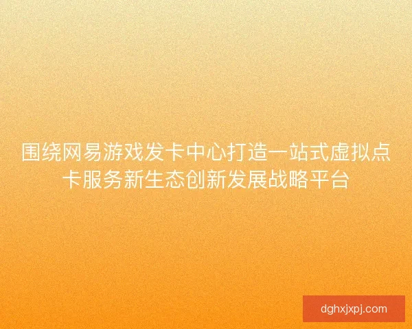 围绕网易游戏发卡中心打造一站式虚拟点卡服务新生态创新发展战略平台