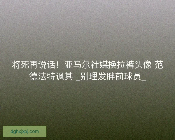 将死再说话！亚马尔社媒换拉裤头像 范德法特讽其 _别理发胖前球员_