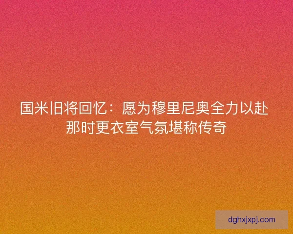 国米旧将回忆：愿为穆里尼奥全力以赴 那时更衣室气氛堪称传奇