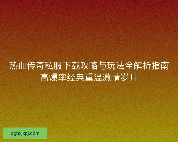 热血传奇私服下载攻略与玩法全解析指南高爆率经典重温激情岁月