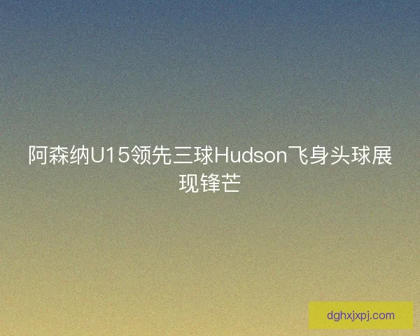 阿森纳U15领先三球Hudson飞身头球展现锋芒
